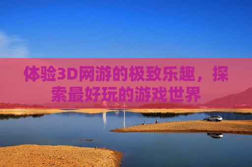 体验3D网游的极致乐趣，探索最好玩的游戏世界