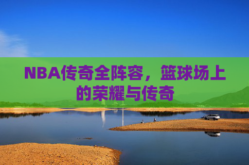 NBA传奇全阵容，篮球场上的荣耀与传奇