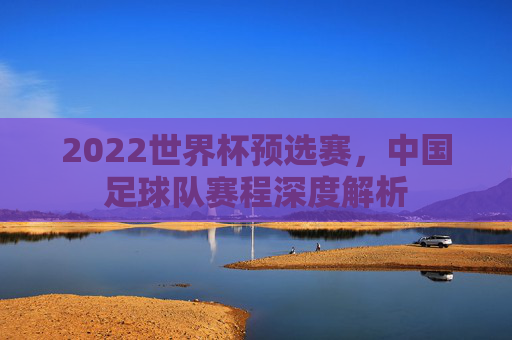 2022世界杯预选赛，中国足球队赛程深度解析