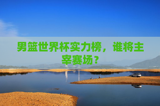 男篮世界杯实力榜，谁将主宰赛场？