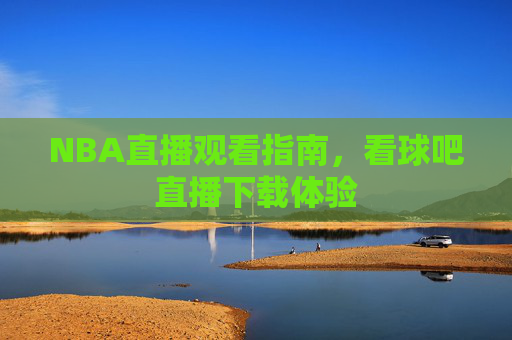 NBA直播观看指南，看球吧直播下载体验