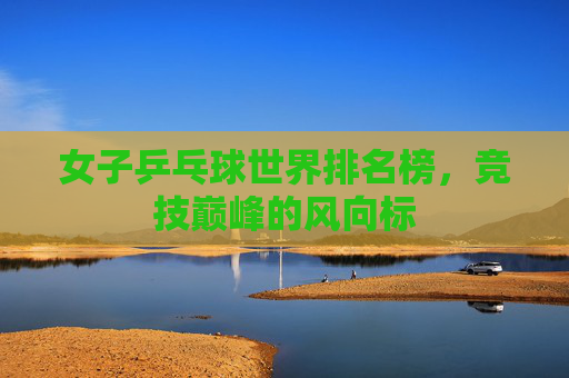 女子乒乓球世界排名榜,竞技巅峰的风向标 女子乒乓球世界排名榜,竞技巅峰的风向标