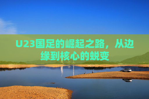 U23国足的崛起之路，从边缘到核心的蜕变