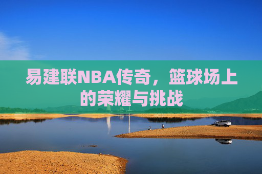 易建联NBA传奇，篮球场上的荣耀与挑战