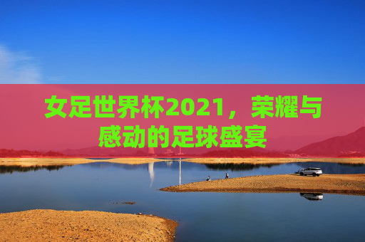 女足世界杯2021，荣耀与感动的足球盛宴