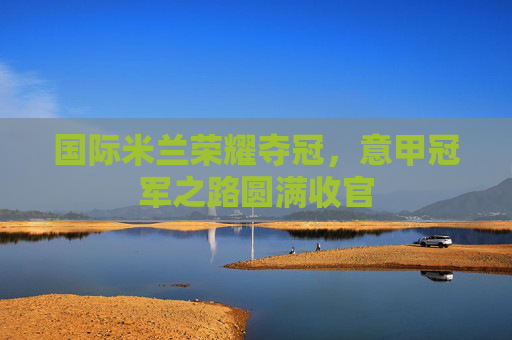 国际米兰荣耀夺冠，意甲冠军之路圆满收官