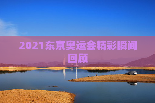 2021东京奥运会精彩瞬间回顾 2021东京奥运会精彩瞬间回顾