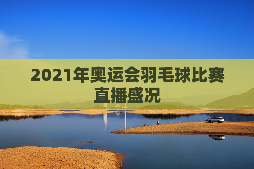 2021年奥运会羽毛球比赛直播盛况