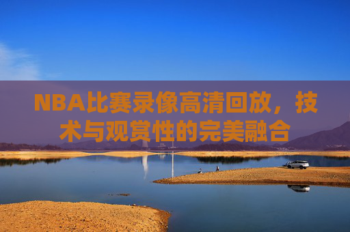 NBA比赛录像高清回放，技术与观赏性的完美融合