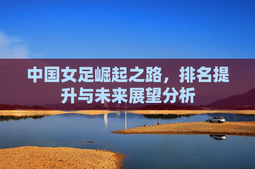 中国女足崛起之路，排名提升与未来展望分析