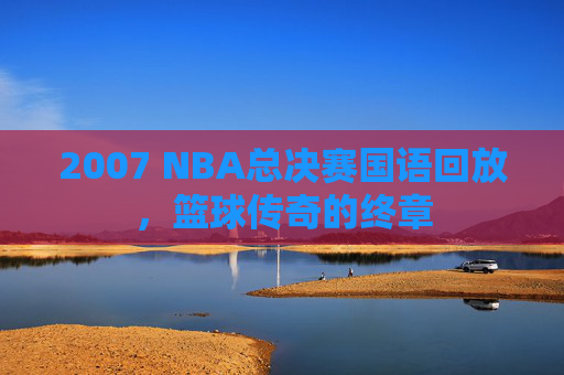 2007 NBA总决赛国语回放，篮球传奇的终章