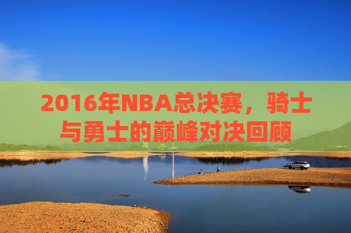 2016年NBA总决赛，骑士与勇士的巅峰对决回顾