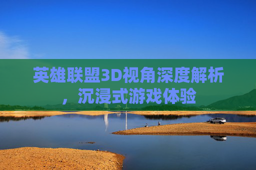 英雄联盟3D视角深度解析，沉浸式游戏体验