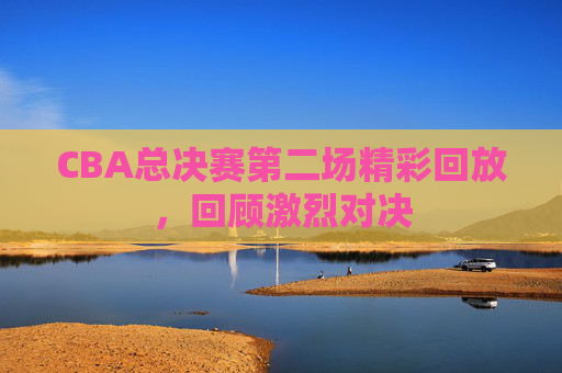 CBA总决赛第二场精彩回放，回顾激烈对决