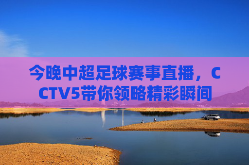 今晚中超足球赛事直播，CCTV5带你领略精彩瞬间