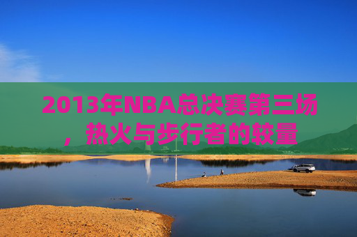2013年NBA总决赛第三场,热火与步行者的较量 2013年NBA总决赛第三场,热火与步行者的较量