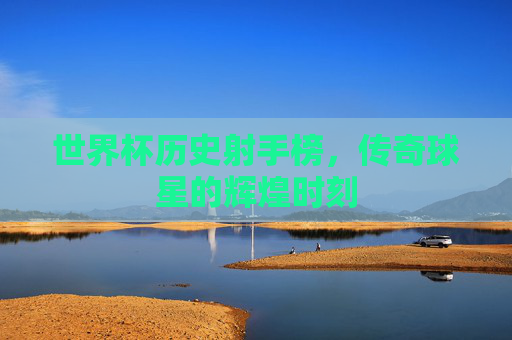 世界杯历史射手榜，传奇球星的辉煌时刻