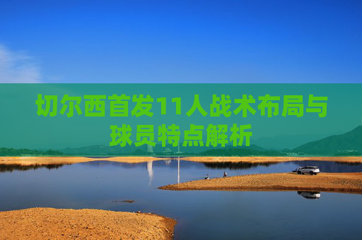 切尔西首发11人战术布局与球员特点解析