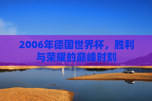 2006年德国世界杯，胜利与荣耀的巅峰时刻