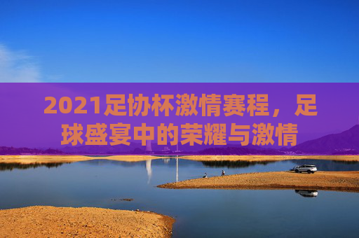 2021足协杯激情赛程，足球盛宴中的荣耀与激情