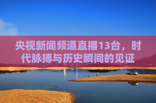 央视新闻频道直播13台，时代脉搏与历史瞬间的见证