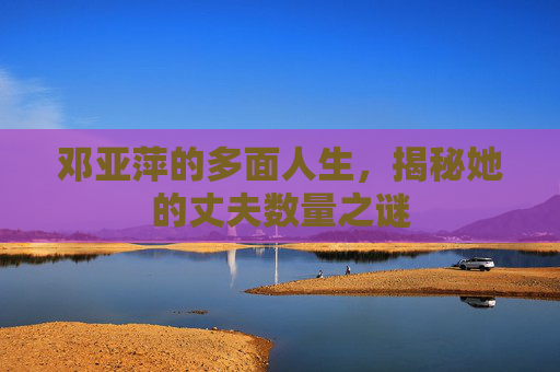邓亚萍的多面人生，揭秘她的丈夫数量之谜