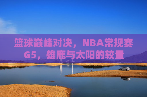 篮球巅峰对决,NBA常规赛G5,雄鹿与太阳的较量 篮球巅峰对决,NBA常规赛G5,雄鹿与太阳的较量