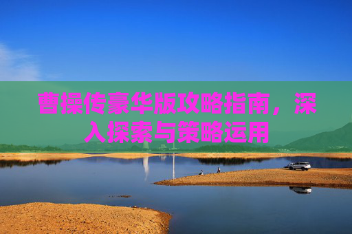 曹操传豪华版攻略指南，深入探索与策略运用