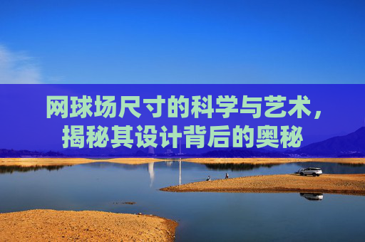 网球场尺寸的科学与艺术，揭秘其设计背后的奥秘