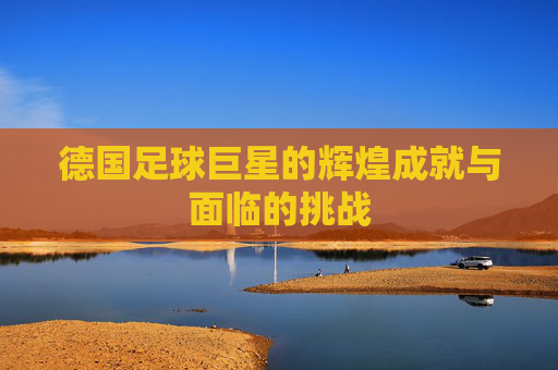 德国足球巨星的辉煌成就与面临的挑战