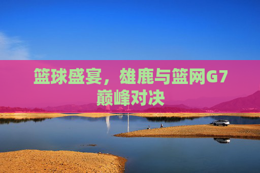篮球盛宴，雄鹿与篮网G7巅峰对决