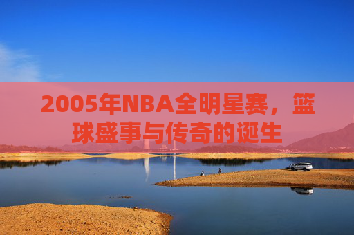 2005年NBA全明星赛，篮球盛事与传奇的诞生