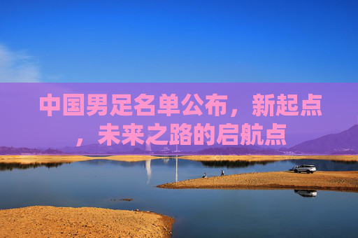 中国男足名单公布，新起点，未来之路的启航点