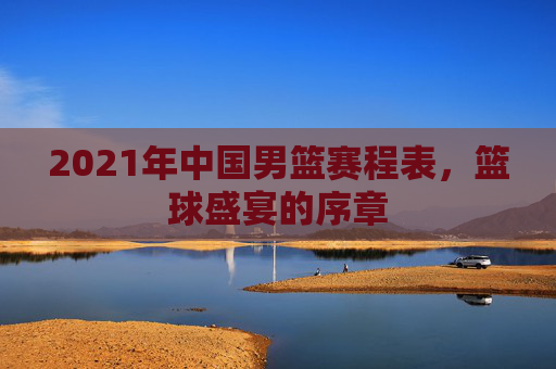 2021年中国男篮赛程表，篮球盛宴的序章