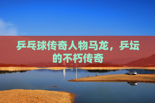 乒乓球传奇人物马龙,乒坛的不朽传奇 乒乓球传奇人物马龙,乒坛的不朽传奇
