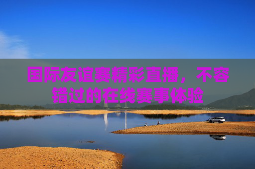 国际友谊赛精彩直播，不容错过的在线赛事体验
