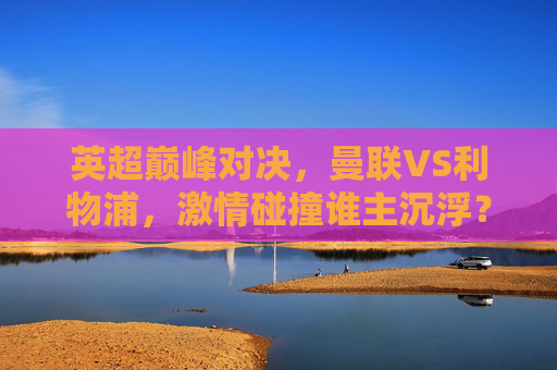 英超巅峰对决，曼联VS利物浦，激情碰撞谁主沉浮？