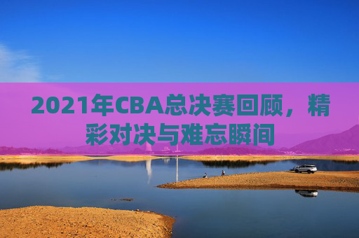 2021年CBA总决赛回顾，精彩对决与难忘瞬间