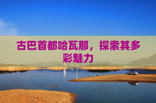 古巴首都哈瓦那，探索其多彩魅力
