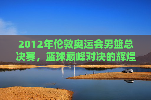 2012年伦敦奥运会男篮总决赛，篮球巅峰对决的辉煌时刻