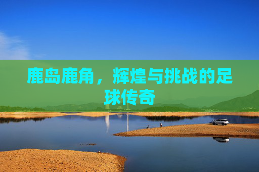 鹿岛鹿角,辉煌与挑战的足球传奇 鹿岛鹿角,辉煌与挑战的足球传奇