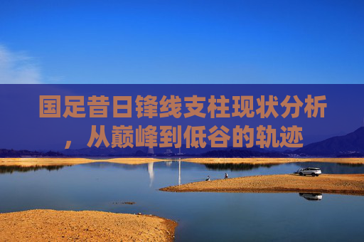 国足昔日锋线支柱现状分析，从巅峰到低谷的轨迹
