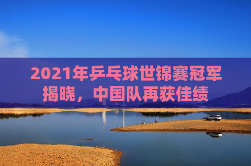2021年乒乓球世锦赛冠军揭晓，中国队再获佳绩