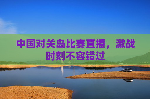 中国对关岛比赛直播，激战时刻不容错过