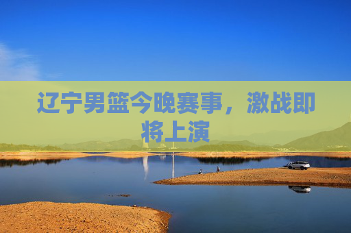 辽宁男篮今晚赛事，激战即将上演