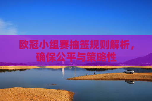 欧冠小组赛抽签规则解析，确保公平与策略性