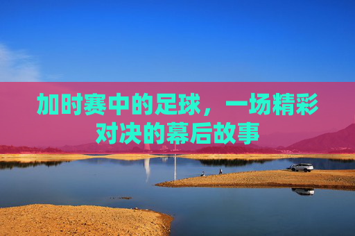 加时赛中的足球，一场精彩对决的幕后故事
