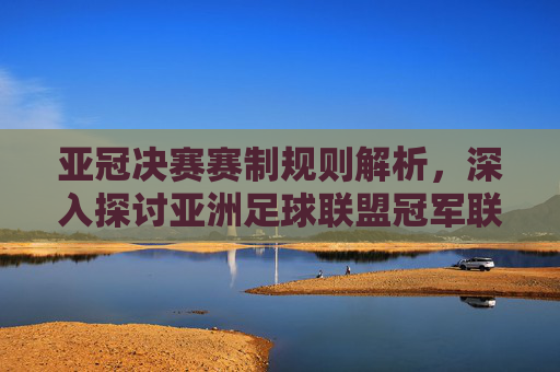 亚冠决赛赛制规则解析，深入探讨亚洲足球联盟冠军联赛的终极对决