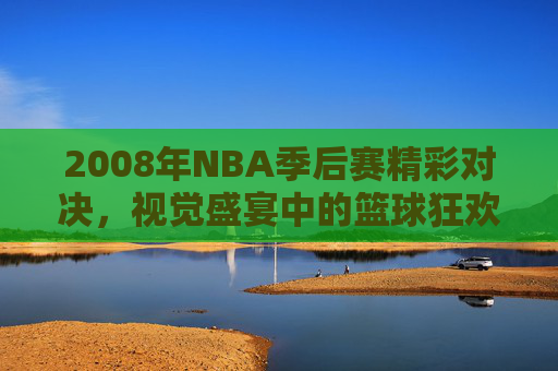 2008年NBA季后赛精彩对决，视觉盛宴中的篮球狂欢