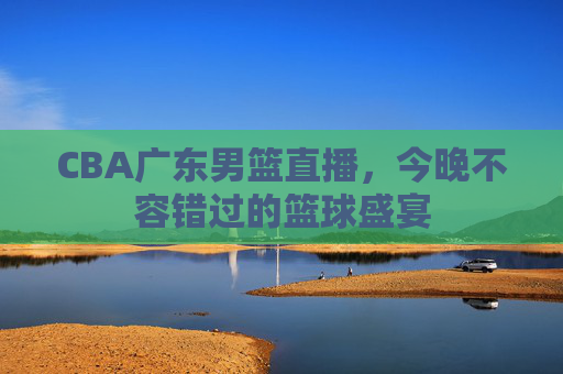 CBA广东男篮直播，今晚不容错过的篮球盛宴